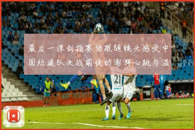 最后一课剑指赛场跟随镜头感受中国短道队决战前夜的澎湃心跳与温情故事