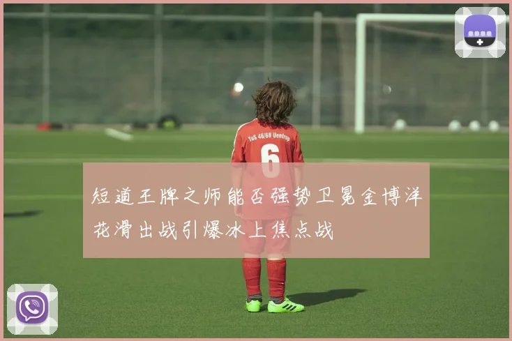 短道王牌之师能否强势卫冕金博洋花滑出战引爆冰上焦点战