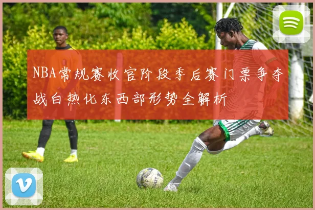 NBA常规赛收官阶段季后赛门票争夺战白热化东西部形势全解析